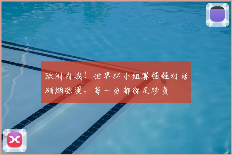 欧洲内战！世界杯小组赛强强对话硝烟弥漫，每一分都弥足珍贵