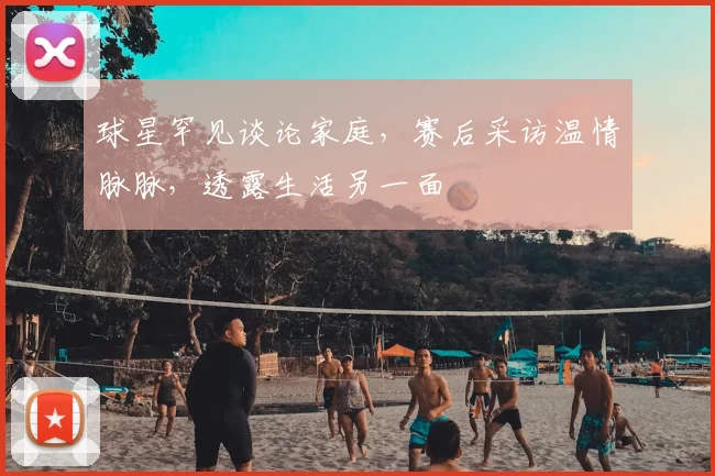 球星罕见谈论家庭，赛后采访温情脉脉，透露生活另一面