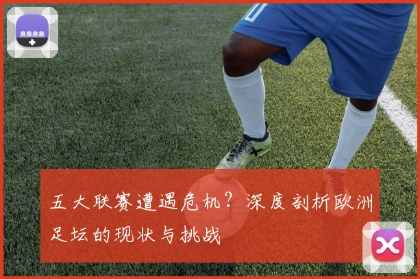 五大联赛遭遇危机？深度剖析欧洲足坛的现状与挑战